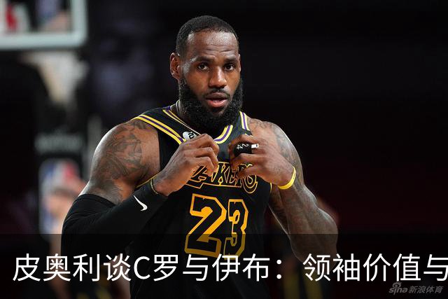 皮奥利谈C罗与伊布：领袖价值与职业精神的深刻洞察